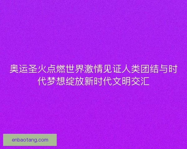 奥运圣火点燃世界激情见证人类团结与时代梦想绽放新时代文明交汇 奥运圣火点燃世界激情见证人类团结与时代梦想绽放新时代文明交汇