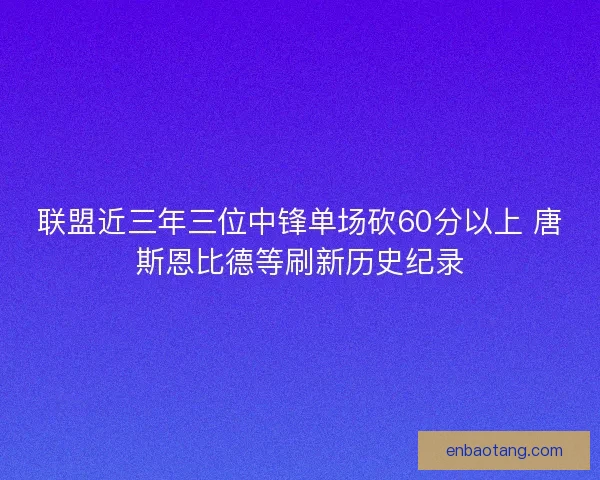 联盟近三年三位中锋单场砍60分以上 唐斯恩比德等刷新历史纪录 联盟近三年三位中锋单场砍60分以上 唐斯恩比德等刷新历史纪录