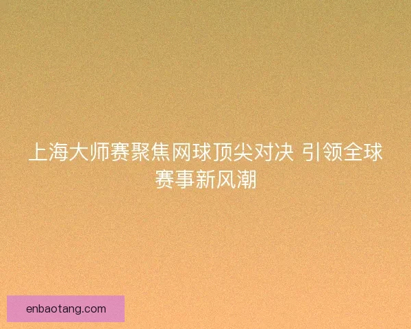 上海大师赛聚焦网球顶尖对决 引领全球赛事新风潮 上海大师赛聚焦网球顶尖对决 引领全球赛事新风潮