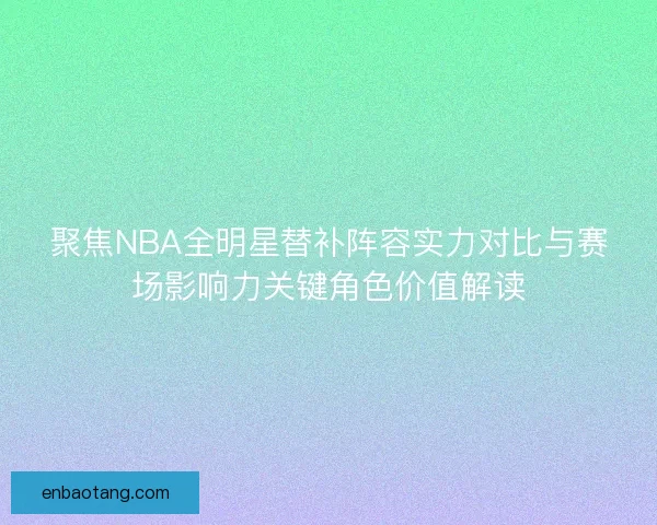 聚焦NBA全明星替补阵容实力对比与赛场影响力关键角色价值解读 聚焦NBA全明星替补阵容实力对比与赛场影响力关键角色价值解读