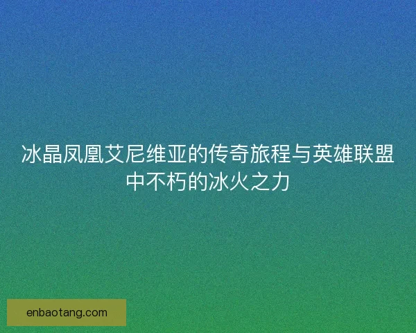 冰晶凤凰艾尼维亚的传奇旅程与英雄联盟中不朽的冰火之力