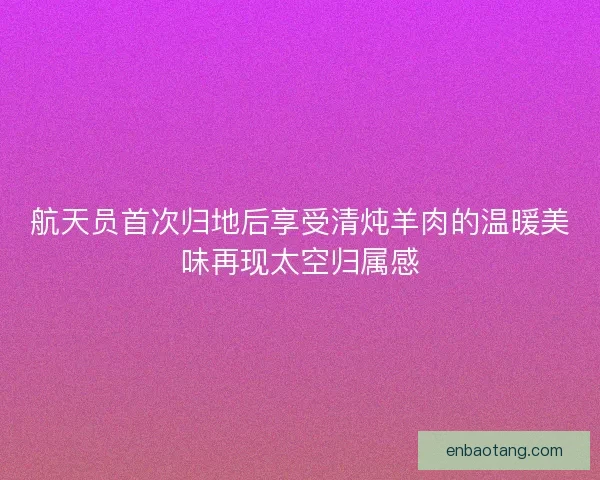 航天员首次归地后享受清炖羊肉的温暖美味再现太空归属感