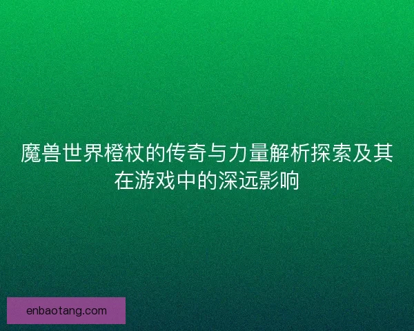 魔兽世界橙杖的传奇与力量解析探索及其在游戏中的深远影响