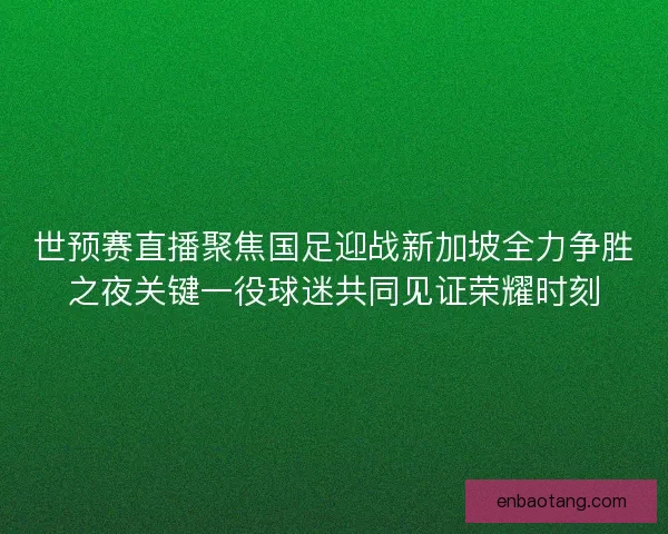 世预赛直播聚焦国足迎战新加坡全力争胜之夜关键一役球迷共同见证荣耀时刻