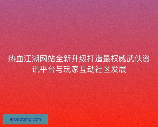 热血江湖网站全新升级打造最权威武侠资讯平台与玩家互动社区发展 热血江湖网站全新升级打造最权威武侠资讯平台与玩家互动社区发展
