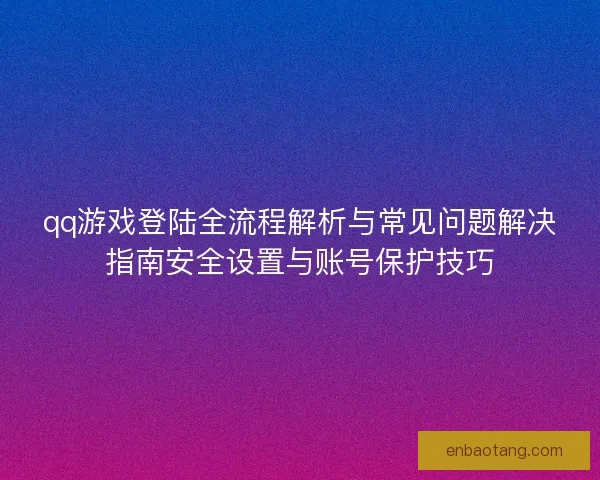 qq游戏登陆全流程解析与常见问题解决指南安全设置与账号保护技巧