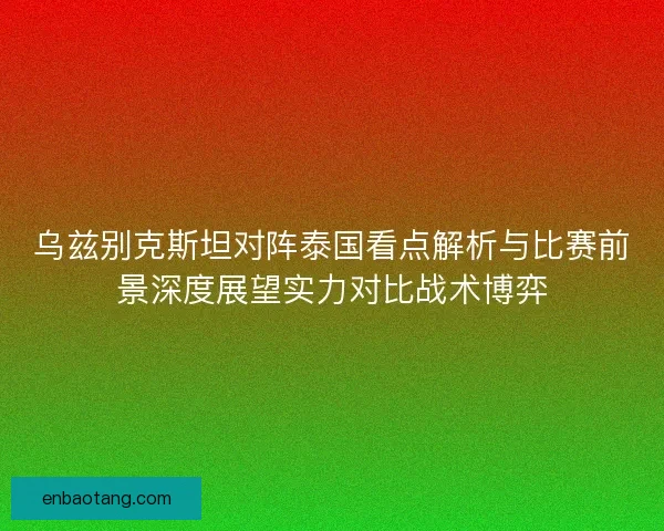 乌兹别克斯坦对阵泰国看点解析与比赛前景深度展望实力对比战术博弈
