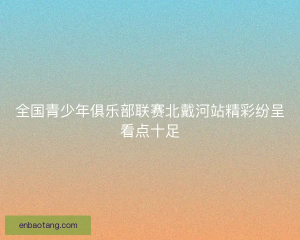 全国青少年俱乐部联赛北戴河站精彩纷呈看点十足