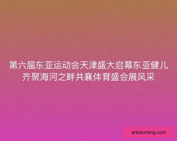 第六届东亚运动会天津盛大启幕东亚健儿齐聚海河之畔共襄体育盛会展风采 第六届东亚运动会天津盛大启幕东亚健儿齐聚海河之畔共襄体育盛会展风采