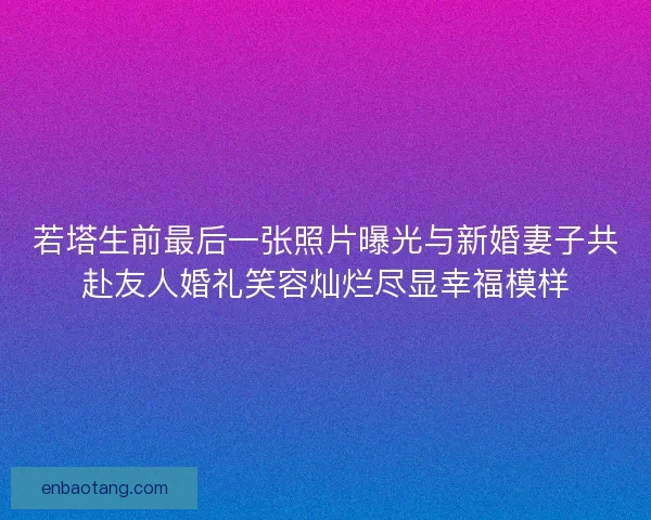 若塔生前最后一张照片曝光与新婚妻子共赴友人婚礼笑容灿烂尽显幸福模样 若塔生前最后一张照片曝光与新婚妻子共赴友人婚礼笑容灿烂尽显幸福模样