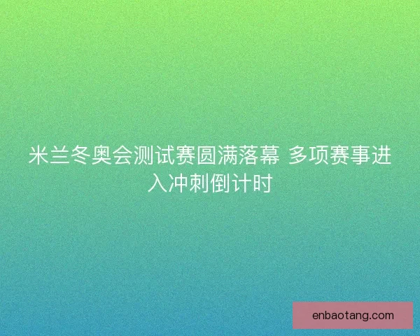 米兰冬奥会测试赛圆满落幕 多项赛事进入冲刺倒计时