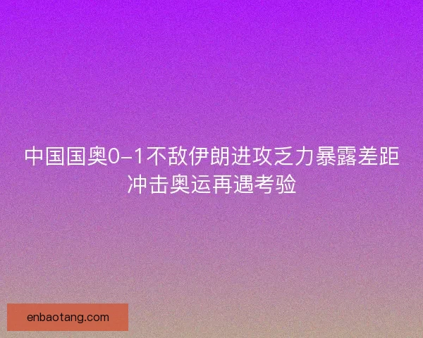 中国国奥0-1不敌伊朗进攻乏力暴露差距冲击奥运再遇考验
