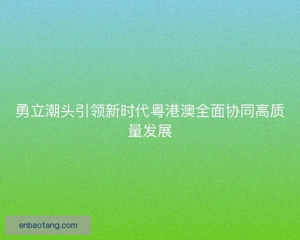 勇立潮头引领新时代粤港澳全面协同高质量发展