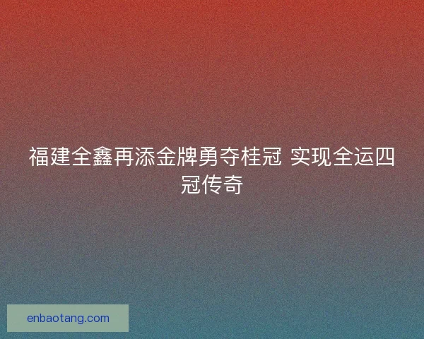 福建全鑫再添金牌勇夺桂冠 实现全运四冠传奇 福建全鑫再添金牌勇夺桂冠 实现全运四冠传奇