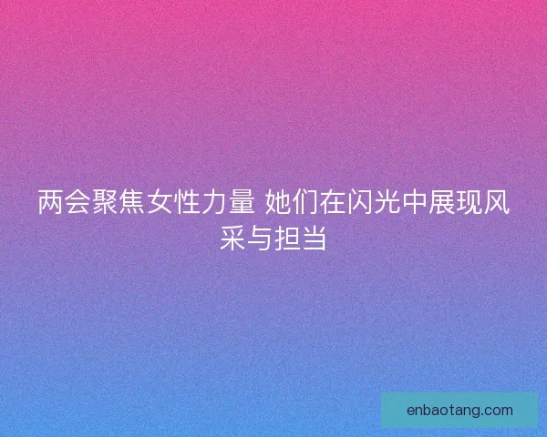 两会聚焦女性力量 她们在闪光中展现风采与担当