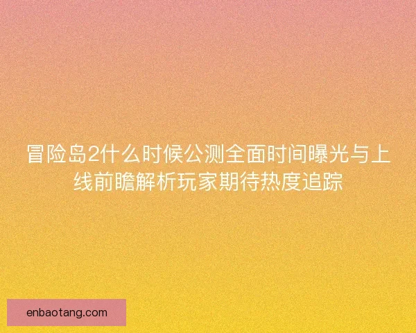 冒险岛2什么时候公测全面时间曝光与上线前瞻解析玩家期待热度追踪