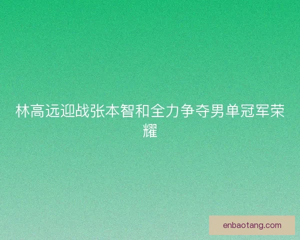 林高远迎战张本智和全力争夺男单冠军荣耀