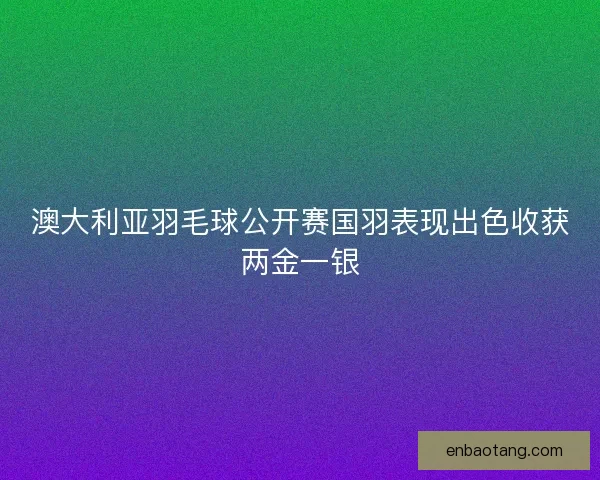 澳大利亚羽毛球公开赛国羽表现出色收获两金一银