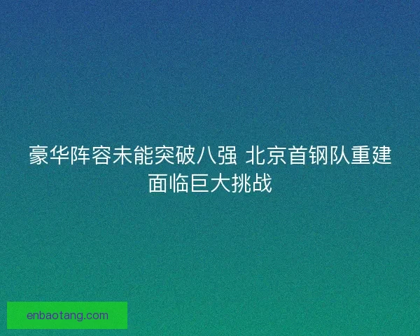 豪华阵容未能突破八强 北京首钢队重建面临巨大挑战
