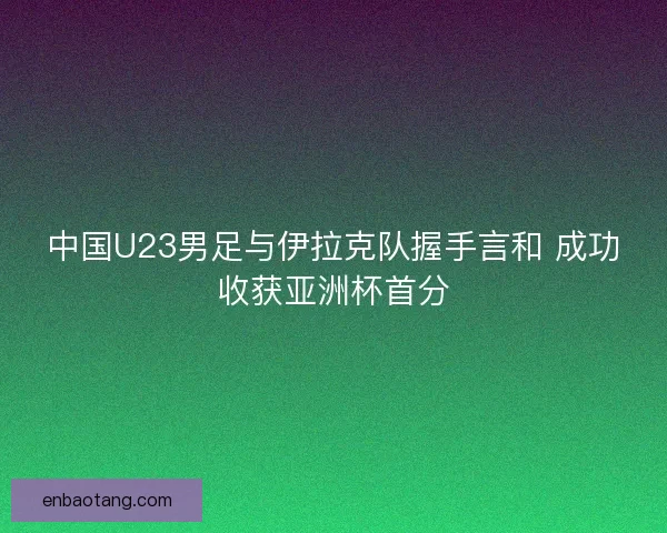中国U23男足与伊拉克队握手言和 成功收获亚洲杯首分