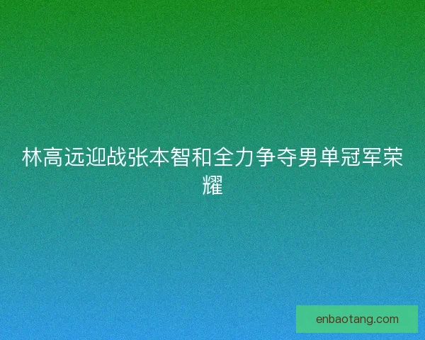 林高远迎战张本智和全力争夺男单冠军荣耀