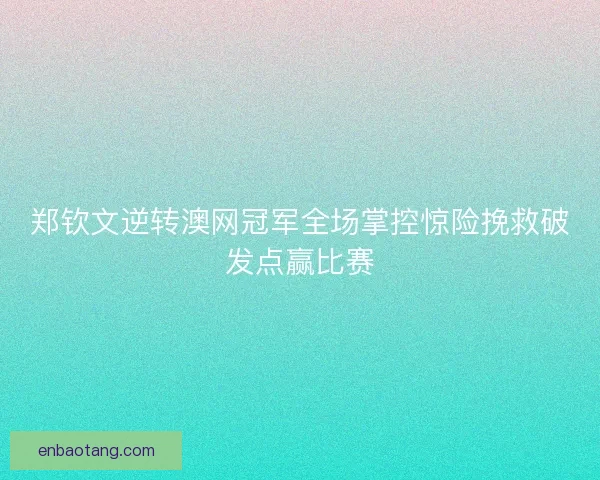 郑钦文逆转澳网冠军全场掌控惊险挽救破发点赢比赛