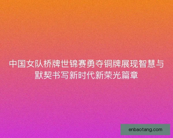 中国女队桥牌世锦赛勇夺铜牌展现智慧与默契书写新时代新荣光篇章 中国女队桥牌世锦赛勇夺铜牌展现智慧与默契书写新时代新荣光篇章