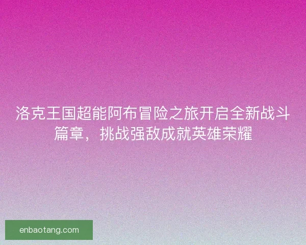 洛克王国超能阿布冒险之旅开启全新战斗篇章,挑战强敌成就英雄荣耀 洛克王国超能阿布冒险之旅开启全新战斗篇章,挑战强敌成就英雄荣耀
