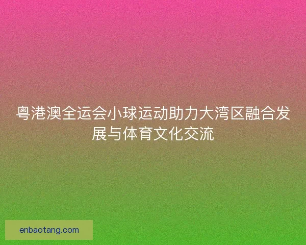 粤港澳全运会小球运动助力大湾区融合发展与体育文化交流 粤港澳全运会小球运动助力大湾区融合发展与体育文化交流