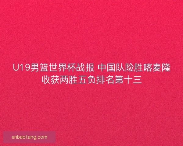 U19男篮世界杯战报 中国队险胜喀麦隆收获两胜五负排名第十三