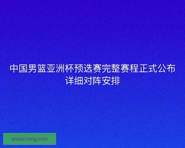 中国男篮亚洲杯预选赛完整赛程正式公布详细对阵安排