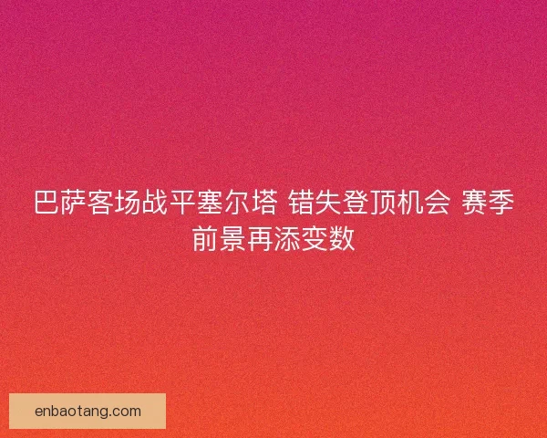巴萨客场战平塞尔塔 错失登顶机会 赛季前景再添变数 巴萨客场战平塞尔塔 错失登顶机会 赛季前景再添变数