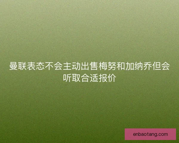 曼联表态不会主动出售梅努和加纳乔但会听取合适报价 曼联表态不会主动出售梅努和加纳乔但会听取合适报价