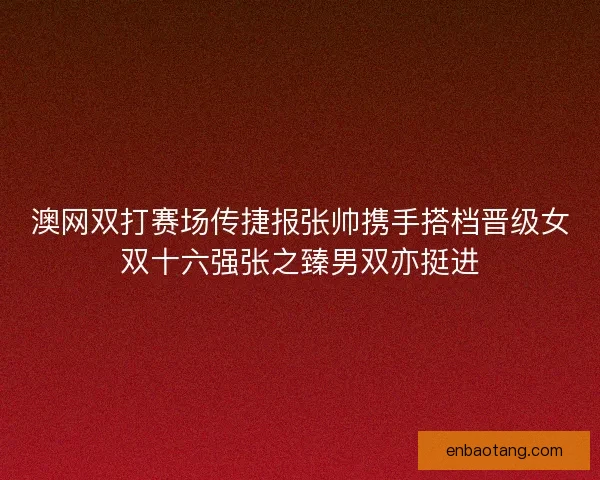 澳网双打赛场传捷报张帅携手搭档晋级女双十六强张之臻男双亦挺进