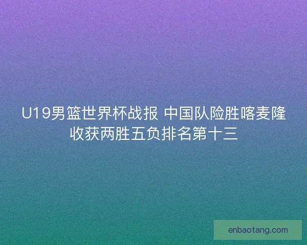 U19男篮世界杯战报 中国队险胜喀麦隆收获两胜五负排名第十三