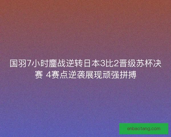 国羽7小时鏖战逆转日本3比2晋级苏杯决赛 4赛点逆袭展现顽强拼搏 国羽7小时鏖战逆转日本3比2晋级苏杯决赛 4赛点逆袭展现顽强拼搏
