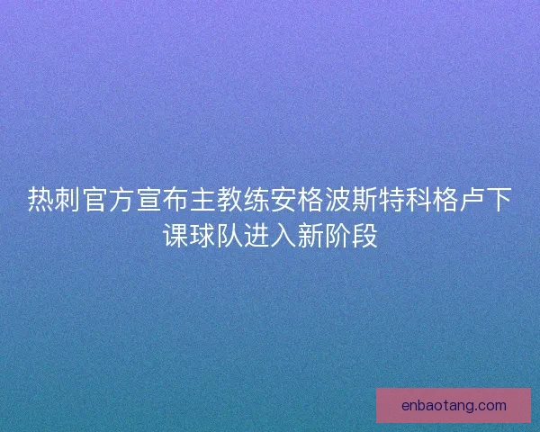 热刺官方宣布主教练安格波斯特科格卢下课球队进入新阶段 热刺官方宣布主教练安格波斯特科格卢下课球队进入新阶段