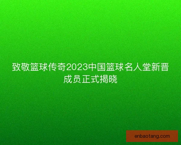 致敬篮球传奇2023中国篮球名人堂新晋成员正式揭晓 致敬篮球传奇2023中国篮球名人堂新晋成员正式揭晓
