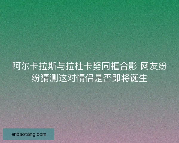 阿尔卡拉斯与拉杜卡努同框合影 网友纷纷猜测这对情侣是否即将诞生