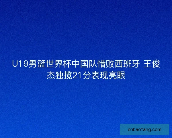 U19男篮世界杯中国队惜败西班牙 王俊杰独揽21分表现亮眼