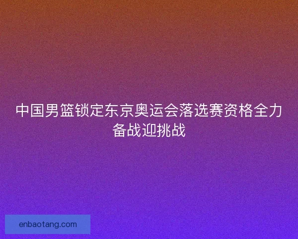 中国男篮锁定东京奥运会落选赛资格全力备战迎挑战