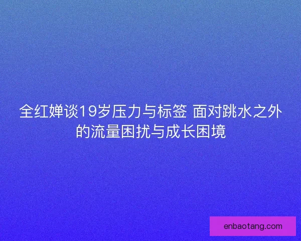 全红婵谈19岁压力与标签 面对跳水之外的流量困扰与成长困境