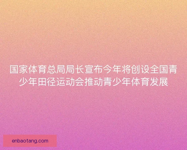 国家体育总局局长宣布今年将创设全国青少年田径运动会推动青少年体育发展