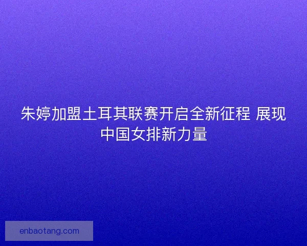 朱婷加盟土耳其联赛开启全新征程 展现中国女排新力量