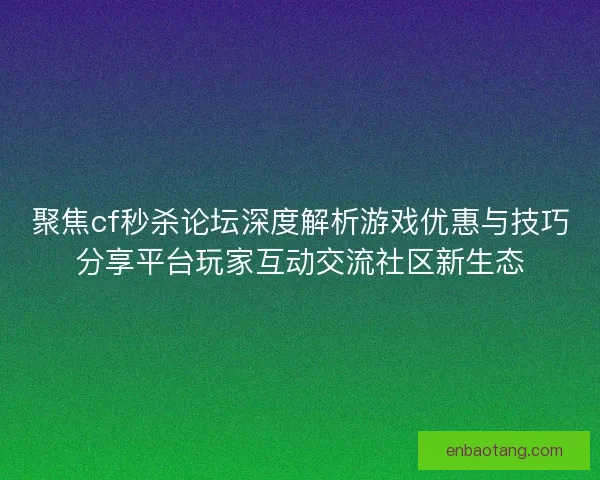 聚焦cf秒杀论坛深度解析游戏优惠与技巧分享平台玩家互动交流社区新生态