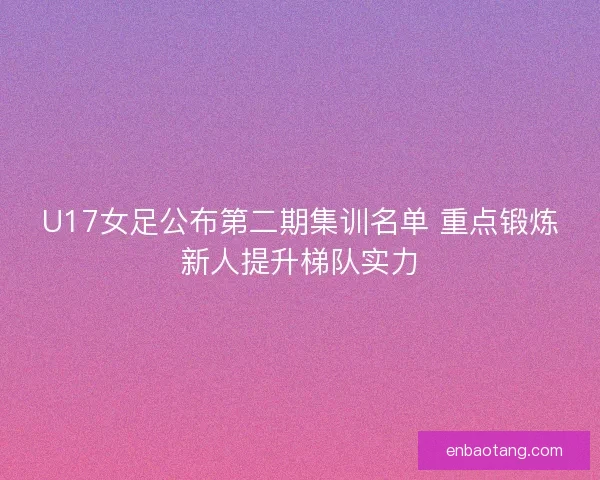 U17女足公布第二期集训名单 重点锻炼新人提升梯队实力 U17女足公布第二期集训名单 重点锻炼新人提升梯队实力