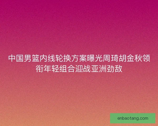 中国男篮内线轮换方案曝光周琦胡金秋领衔年轻组合迎战亚洲劲敌 中国男篮内线轮换方案曝光周琦胡金秋领衔年轻组合迎战亚洲劲敌