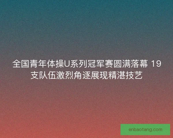全国青年体操U系列冠军赛圆满落幕 19支队伍激烈角逐展现精湛技艺 全国青年体操U系列冠军赛圆满落幕 19支队伍激烈角逐展现精湛技艺
