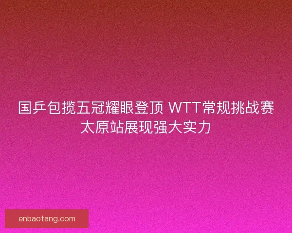 国乒包揽五冠耀眼登顶 WTT常规挑战赛太原站展现强大实力 国乒包揽五冠耀眼登顶 WTT常规挑战赛太原站展现强大实力