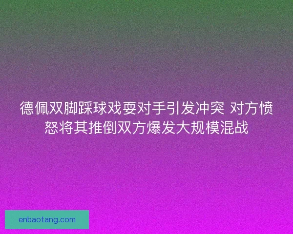 德佩双脚踩球戏耍对手引发冲突 对方愤怒将其推倒双方爆发大规模混战 德佩双脚踩球戏耍对手引发冲突 对方愤怒将其推倒双方爆发大规模混战